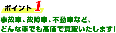 ポイント1 事故車、故障車、不動車など、どんな車でも高価で買取いたします！